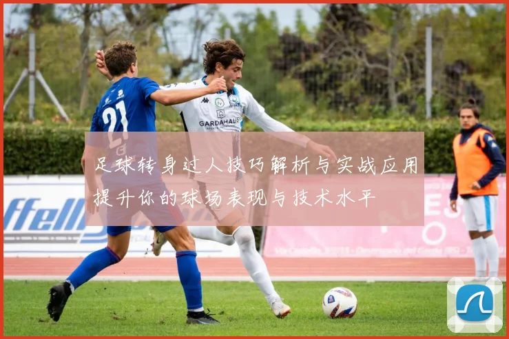 足球转身过人技巧解析与实战应用提升你的球场表现与技术水平