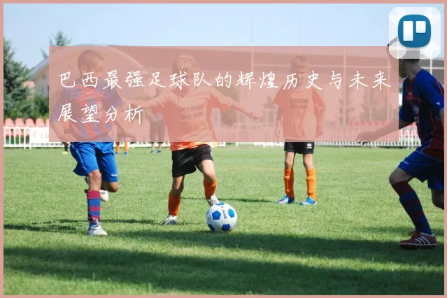 巴西最强足球队的辉煌历史与未来展望分析